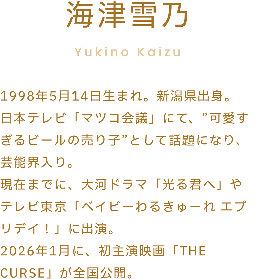 海津雪乃1998年5月14日生まれ。新潟県出身。日本テレビ「マツコ会議」にて、”可愛すぎるビールの売り子”として話題になり、芸能界入り。現在までに、大河ドラマ「光る君へ」やテレビ東京「ベイビーわるきゅーれ エブリデイ！」に出演。2026年1月に、初主演映画「THE CURSE」が全国公開予定。